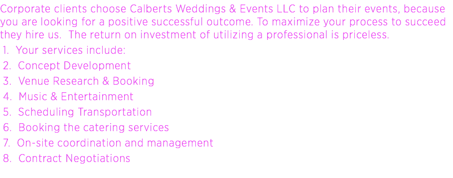 Corporate clients choose Calberts Weddings & Events LLC to plan their events, because you are looking for a positive successful outcome. To maximize your process to succeed they hire us. The return on investment of utilizing a professional is priceless. 1. Your services include: 2. Concept Development 3. Venue Research & Booking 4. Music & Entertainment 5. Scheduling Transportation 6. Booking the catering services 7. On-site coordination and management 8. Contract Negotiations
