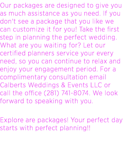 Our packages are designed to give you as much assistance as you need. If you don't see a package that you like we can customize it for you! Take the first step in planning the perfect wedding. What are you waiting for? Let our certified planners service your every need, so you can continue to relax and enjoy your engagement period. For a complimentary consultation email Calberts Weddings & Events LLC or call the office (281) 741-8074. We look forward to speaking with you. Explore are packages! Your perfect day starts with perfect planning!! 