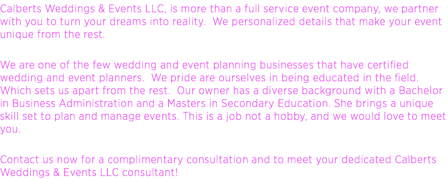 Calberts Weddings & Events LLC, is more than a full service event company, we partner with you to turn your dreams into reality. We personalized details that make your event unique from the rest. We are one of the few wedding and event planning businesses that have certified wedding and event planners. We pride are ourselves in being educated in the field. Which sets us apart from the rest. Our owner has a diverse background with a Bachelor in Business Administration and a Masters in Secondary Education. She brings a unique skill set to plan and manage events. This is a job not a hobby, and we would love to meet you. Contact us now for a complimentary consultation and to meet your dedicated Calberts Weddings & Events LLC consultant!